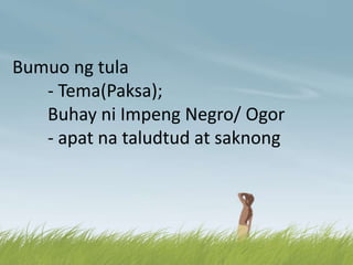Bumuo ng tula
- Tema(Paksa);
Buhay ni Impeng Negro/ Ogor
- apat na taludtud at saknong
 