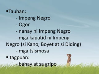 Tauhan:
- Impeng Negro
- Ogor
- nanay ni Impeng Negro
- mga kapatid ni Impeng
Negro (si Kano, Boyet at si Diding)
- mga tsismosa
 tagpuan:
- bahay at sa gripo
 