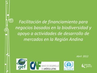 Facilitación de financiamiento para
negocios basados en la biodiversidad y
apoyo a actividades de desarrollo de
mercados en la Región Andina
Abril 2012
 