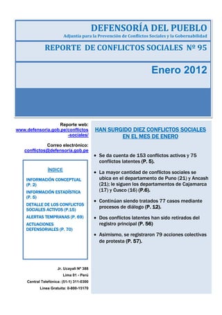 REPORTE DE CONFLICTOS SOCIALES Nº 95
Enero 2012
DEFENSORÍA DEL PUEBLO
Adjuntía para la Prevención de Conflictos Sociales y la Gobernabilidad
HAN SURGIDO DIEZ CONFLICTOS SOCIALES
EN EL MES DE ENERO
Se da cuenta de 153 conflictos activos y 75
conflictos latentes (P. 5).
La mayor cantidad de conflictos sociales se
ubica en el departamento de Puno (21) y Ancash
(21); le siguen los departamentos de Cajamarca
(17) y Cusco (16) (P.6).
Continúan siendo tratados 77 casos mediante
procesos de diálogo (P. 12).
Dos conflictos latentes han sido retirados del
registro principal (P. 56)
Asimismo, se registraron 79 acciones colectivas
de protesta (P. 57).
Reporte web:
www.defensoria.gob.pe/conflictos
-sociales/
Correo electrónico:
conflictos@defensoria.gob.pe
Jr. Ucayali Nº 388
Lima 01 - Perú
Central Telefónica: (51-1) 311-0300
Línea Gratuita: 0-800-15170
ÍNDICE
INFORMACIÓN CONCEPTUAL
(P. 2)
INFORMACIÓN ESTADÍSTICA
(P. 5)
DETALLE DE LOS CONFLICTOS
SOCIALES ACTIVOS (P.15)
ALERTAS TEMPRANAS (P. 69)
ACTUACIONES
DEFENSORIALES (P. 70)
 