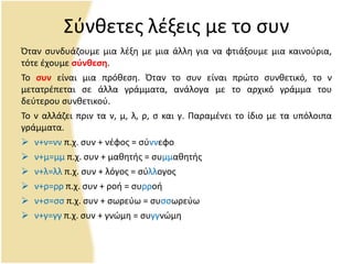 Σφνκετεσ λζξεισ με το ςυν
Πταν ςυνδυάηουμε μια λζξθ με μια άλλθ για να φτιάξουμε μια καινοφρια,
τότε ζχουμε ςφνθεςη.
Το ςυν είναι μια πρόκεςθ. Πταν το ςυν είναι πρϊτο ςυνκετικό, το ν
μετατρζπεται ςε άλλα γράμματα, ανάλογα με το αρχικό γράμμα του
δεφτερου ςυνκετικοφ.
Το ν αλλάηει πριν τα ν, μ, λ, ρ, ς και γ. Ραραμζνει το ίδιο με τα υπόλοιπα
γράμματα.
 ν+ν=νν π.χ. ςυν + νζφοσ = ςφννεφο
 ν+μ=μμ π.χ. ςυν + μακθτισ = ςυμμακθτισ
 ν+λ=λλ π.χ. ςυν + λόγοσ = ςφλλογοσ
 ν+ρ=ρρ π.χ. ςυν + ροι = ςυρροι
 ν+ς=ςς π.χ. ςυν + ςωρεφω = ςυςςωρεφω
 ν+γ=γγ π.χ. ςυν + γνϊμθ = ςυγγνϊμθ
 