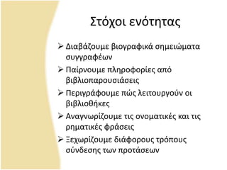 Στόχοι ενότθτασ
 Διαβάηουμε βιογραφικά ςθμειϊματα
ςυγγραφζων
 Ραίρνουμε πλθροφορίεσ από
βιβλιοπαρουςιάςεισ
 Ρεριγράφουμε πϊσ λειτουργοφν οι
βιβλιοκικεσ
 Αναγνωρίηουμε τισ ονοματικζσ και τισ
ρθματικζσ φράςεισ
 Ξεχωρίηουμε διάφορουσ τρόπουσ
ςφνδεςθσ των προτάςεων
 