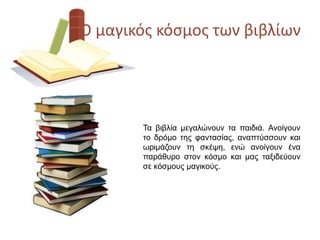 Ο μαγικόσ κόςμοσ των βιβλίων
Τα βηβιία κεγαιώλνπλ ηα παηδηά. Αλνίγνπλ
ην δξόκν ηεο θαληαζίαο, αλαπηύζζνπλ θαη
ωξηκάδνπλ ηε ζθέψε, ελώ αλνίγνπλ έλα
παξάζπξν ζηνλ θόζκν θαη καο ηαμηδεύνπλ
ζε θόζκνπο καγηθνύο.
 