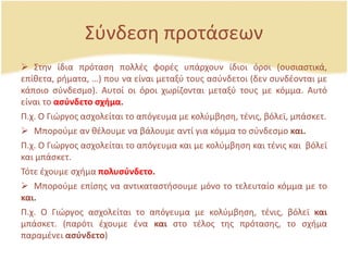 Σφνδεςθ προτάςεων
 Στθν ίδια πρόταςθ πολλζσ φορζσ υπάρχουν ίδιοι όροι (ουςιαςτικά,
επίκετα, ριματα, …) που να είναι μεταξφ τουσ αςφνδετοι (δεν ςυνδζονται με
κάποιο ςφνδεςμο). Αυτοί οι όροι χωρίηονται μεταξφ τουσ με κόμμα. Αυτό
είναι το αςφνδετο ςχήμα.
Ρ.χ. Ο Γιϊργοσ αςχολείται το απόγευμα με κολφμβθςθ, τζνισ, βόλεϊ, μπάςκετ.
 Μποροφμε αν κζλουμε να βάλουμε αντί για κόμμα το ςφνδεςμο και.
Ρ.χ. Ο Γιϊργοσ αςχολείται το απόγευμα και με κολφμβθςθ και τζνισ και βόλεϊ
και μπάςκετ.
Τότε ζχουμε ςχιμα πολυςφνδετο.
 Μποροφμε επίςθσ να αντικαταςτιςουμε μόνο το τελευταίο κόμμα με το
και.
Ρ.χ. Ο Γιϊργοσ αςχολείται το απόγευμα με κολφμβθςθ, τζνισ, βόλεϊ και
μπάςκετ. (παρότι ζχουμε ζνα και ςτο τζλοσ τθσ πρόταςθσ, το ςχιμα
παραμζνει αςφνδετο)
 