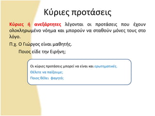 Κφριεσ προτάςεισ
Κφριεσ ή ανεξάρτητεσ λζγονται οι προτάςεισ που ζχουν
ολοκλθρωμζνο νόθμα και μποροφν να ςτακοφν μόνεσ τουσ ςτο
λόγο.
Ρ.χ. Ο Γιϊργοσ είναι μακθτισ.
Ροιοσ είδε τθν Ειρινθ;
Οι κφριεσ προτάςεισ μπορεί να είναι και ερωτθματικζσ.
Θζλετε να παίξουμε;
Ροιοσ κζλει .φαγθτό;
 