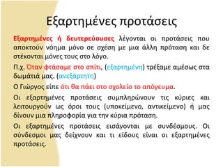 Εξαρτθμζνεσ προτάςεισ
Εξαρτημζνεσ ή δευτερεφουςεσ λζγονται οι προτάςεισ που
αποκτοφν νόθμα μόνο ςε ςχζςθ με μια άλλθ πρόταςθ και δε
ςτζκονται μόνεσ τουσ ςτο λόγο.
Ρ.χ. Πταν φτάςαμε ςτο ςπίτι, (εξαρτθμζνθ) τρζξαμε αμζςωσ ςτα
δωμάτιά μασ. (ανεξάρτθτθ)
Ο Γιϊργοσ είπε ότι κα πάει ςτο ςχολείο το απόγευμα.
Οι εξαρτθμζνεσ προτάςεισ ςυμπλθρϊνουν τισ κφριεσ και
λειτουργοφν ωσ όροι τουσ (υποκείμενο, αντικείμενο) ι μασ
δίνουν μια πλθροφορία για τθν κφρια πρόταςθ.
Οι εξαρτθμζνεσ προτάςεισ ειςάγονται με ςυνδζςμουσ. Οι
ςφνδεςμοι μασ δείχνουν και τι είδουσ είναι οι εξαρτθμζνεσ
προτάςεισ.
 