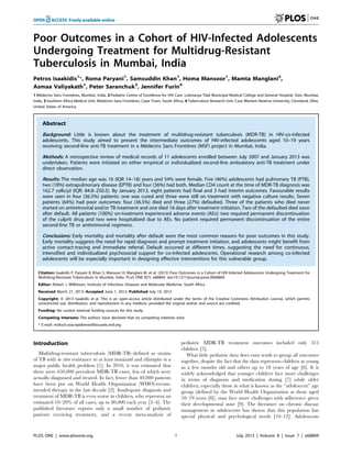 Poor Outcomes in a Cohort of HIV-Infected Adolescents
Undergoing Treatment for Multidrug-Resistant
Tuberculosis in Mumbai, India
Petros Isaakidis1
*, Roma Paryani1
, Samsuddin Khan1
, Homa Mansoor1
, Mamta Manglani2
,
Asmaa Valiyakath1
, Peter Saranchuk3
, Jennifer Furin4
1 Me´decins Sans Frontie`res, Mumbai, India, 2 Pediatric Centre of Excellence for HIV Care, Lokmanya Tilak Municipal Medical College and General Hospital, Sion, Mumbai,
India, 3 Southern Africa Medical Unit, Me´decins Sans Frontie`res, Cape Town, South Africa, 4 Tuberculosis Research Unit, Case Western Reserve University, Cleveland, Ohio,
United States of America
Abstract
Background: Little is known about the treatment of multidrug-resistant tuberculosis (MDR-TB) in HIV-co-infected
adolescents. This study aimed to present the intermediate outcomes of HIV-infected adolescents aged 10–19 years
receiving second-line anti-TB treatment in a Me´decins Sans Frontie`res (MSF) project in Mumbai, India.
Methods: A retrospective review of medical records of 11 adolescents enrolled between July 2007 and January 2013 was
undertaken. Patients were initiated on either empirical or individualized second-line ambulatory anti-TB treatment under
direct observation.
Results: The median age was 16 (IQR 14–18) years and 54% were female. Five (46%) adolescents had pulmonary TB (PTB),
two (18%) extrapulmonary disease (EPTB) and four (36%) had both. Median CD4 count at the time of MDR-TB diagnosis was
162.7 cells/ml (IQR: 84.8–250.5). By January 2013, eight patients had final and 3 had interim outcomes. Favourable results
were seen in four (36.5%) patients: one was cured and three were still on treatment with negative culture results. Seven
patients (64%) had poor outcomes: four (36.5%) died and three (27%) defaulted. Three of the patients who died never
started on antiretroviral and/or TB treatment and one died 16 days after treatment initiation. Two of the defaulted died soon
after default. All patients (100%) on-treatment experienced adverse events (AEs): two required permanent discontinuation
of the culprit drug and two were hospitalized due to AEs. No patient required permanent discontinuation of the entire
second-line TB or antiretroviral regimens.
Conclusions: Early mortality and mortality after default were the most common reasons for poor outcomes in this study.
Early mortality suggests the need for rapid diagnosis and prompt treatment initiation, and adolescents might benefit from
active contact-tracing and immediate referral. Default occurred at different times, suggesting the need for continuous,
intensified and individualized psychosocial support for co-infected adolescents. Operational research among co-infected
adolescents will be especially important in designing effective interventions for this vulnerable group.
Citation: Isaakidis P, Paryani R, Khan S, Mansoor H, Manglani M, et al. (2013) Poor Outcomes in a Cohort of HIV-Infected Adolescents Undergoing Treatment for
Multidrug-Resistant Tuberculosis in Mumbai, India. PLoS ONE 8(7): e68869. doi:10.1371/journal.pone.0068869
Editor: Robert J. Wilkinson, Institute of Infectious Diseases and Molecular Medicine, South Africa
Received March 21, 2013; Accepted June 1, 2013; Published July 19, 2013
Copyright: ß 2013 Isaakidis et al. This is an open-access article distributed under the terms of the Creative Commons Attribution License, which permits
unrestricted use, distribution, and reproduction in any medium, provided the original author and source are credited.
Funding: No current external funding sources for this study.
Competing Interests: The authors have declared that no competing interests exist.
* E-mail: msfocb-asia-epidemio@brussels.msf.org
Introduction
Multidrug-resistant tuberculosis (MDR-TB)–defined as strains
of TB with in vitro resistance to at least isoniazid and rifampin–is a
major public health problem [1]. In 2010, it was estimated that
there were 650,000 prevalent MDR-TB cases, few of which were
actually diagnosed and treated. In fact, fewer than 40,000 patients
have been put on World Health Organization (WHO)-recom-
mended therapy in the last decade [2]. Inadequate diagnosis and
treatment of MDR-TB is even worse in children, who represent an
estimated 10–20% of all cases, up to 80,000 each year [3–4]. The
published literature reports only a small number of pediatric
patients receiving treatment, and a recent meta-analysis of
pediatric MDR-TB treatment outcomes included only 315
children [5].
What little pediatric data does exist tends to group all outcomes
together, despite the fact that the data represents children as young
as a few months old and others up to 18 years of age [6]. It is
widely acknowledged that younger children face more challenges
in terms of diagnosis and medication dosing [7] while older
children, especially those in what is known as the ‘‘adolescent’’ age
group (defined by the World Health Organization as those aged
10–19 years [8]), may face more challenges with adherence given
their developmental state [9]. The literature on chronic disease
management in adolescents has shown that this population has
special physical and psychological needs [10–12]. Adolescents
PLOS ONE | www.plosone.org 1 July 2013 | Volume 8 | Issue 7 | e68869
 