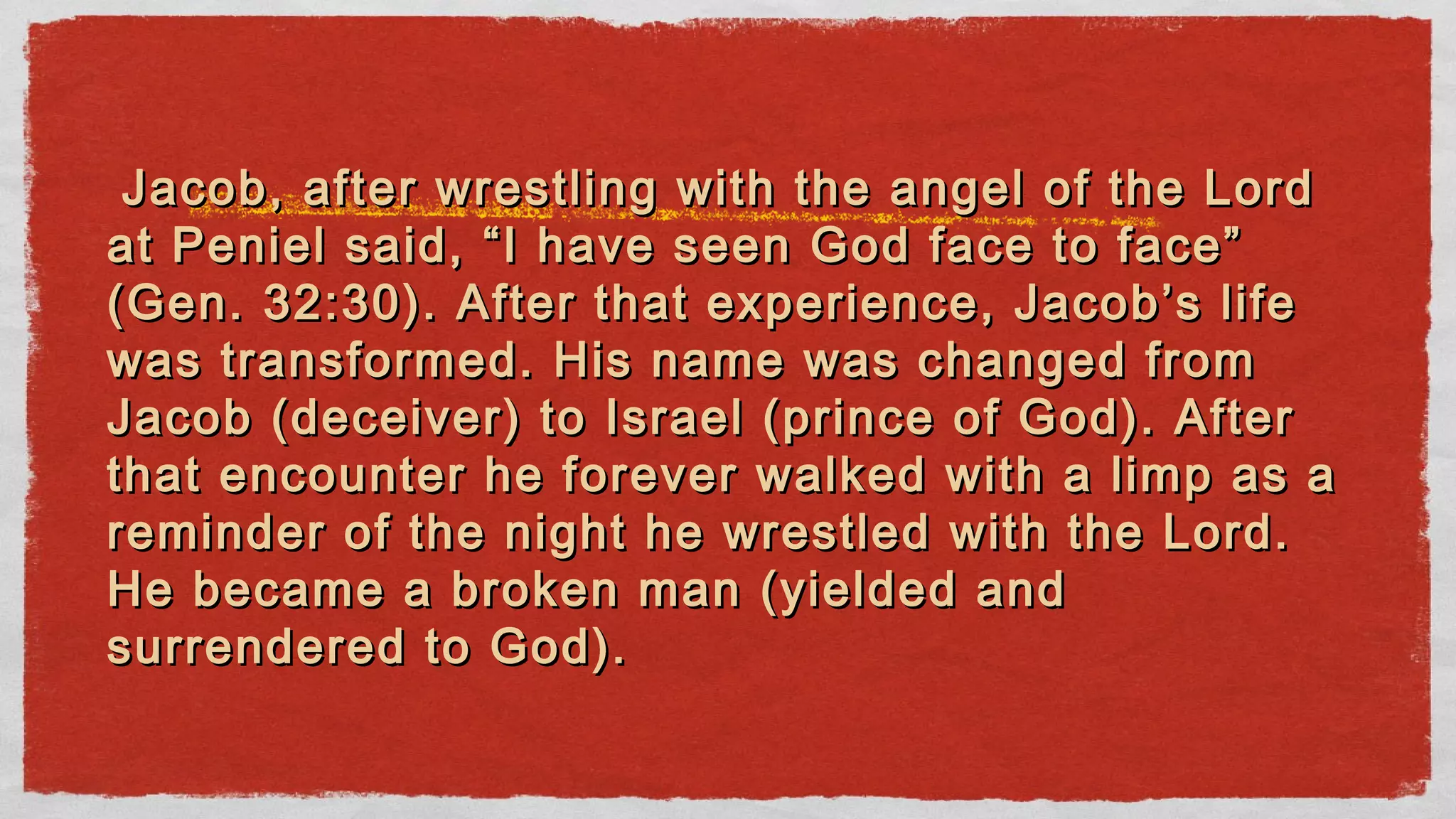 Jacob, after wrestling with the angel of the LordJacob, after wrestling with the angel of the Lord
at Peniel said, “I have seen God face to face”at Peniel said, “I have seen God face to face”
(Gen. 32:30). After that experience, Jacob’s life(Gen. 32:30). After that experience, Jacob’s life
was transformed. His name was changed fromwas transformed. His name was changed from
Jacob (deceiver) to Israel (prince of God). AfterJacob (deceiver) to Israel (prince of God). After
that encounter he forever walked with a limp as athat encounter he forever walked with a limp as a
reminder of the night he wrestled with the Lord.reminder of the night he wrestled with the Lord.
He became a broken man (yielded andHe became a broken man (yielded and
surrendered to God).surrendered to God).
 