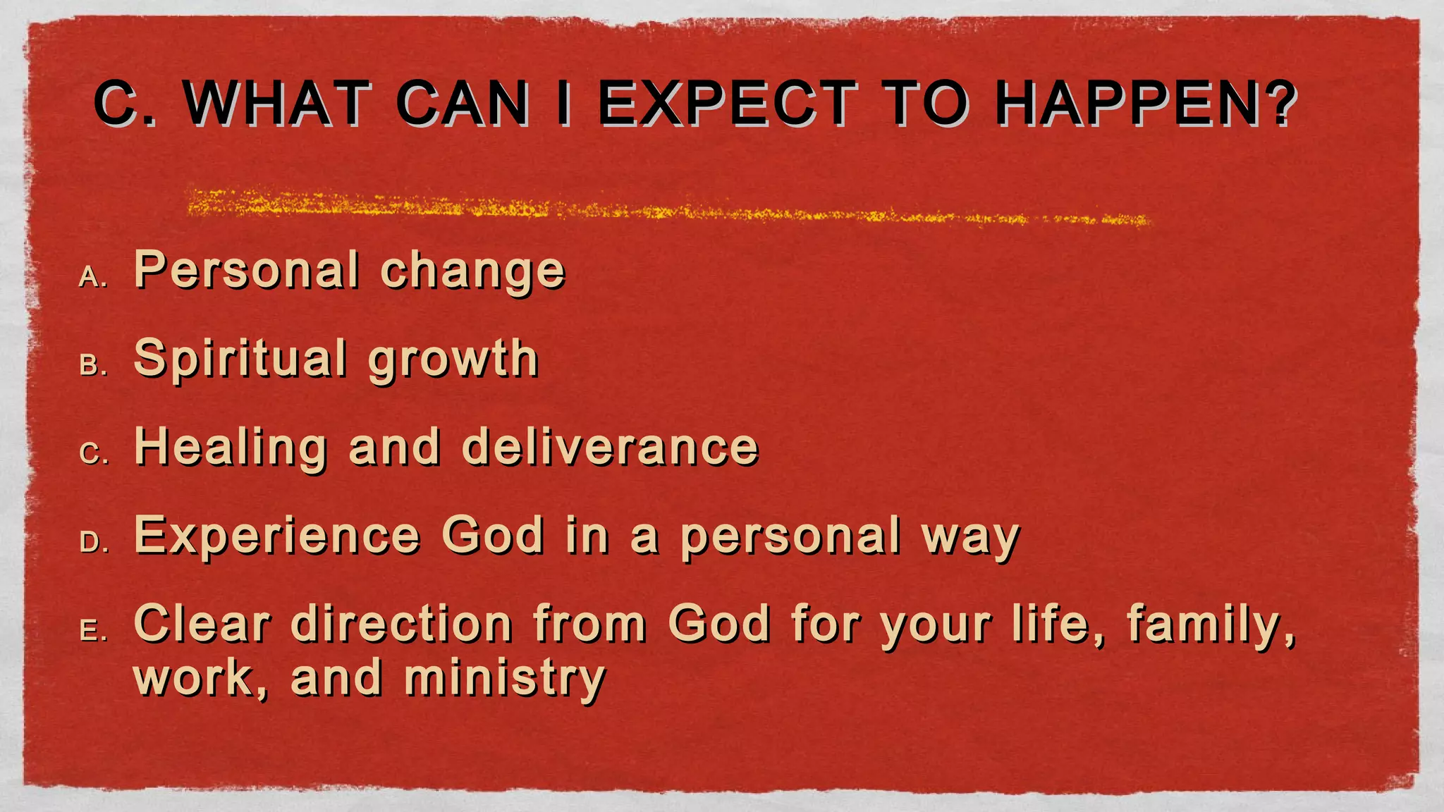 A.A. Personal changePersonal change
B.B. Spiritual growthSpiritual growth
C.C. Healing and deliveranceHealing and deliverance
D.D. Experience God in a personal wayExperience God in a personal way
E.E. Clear direction from God for your life, family,Clear direction from God for your life, family,
work, and ministrywork, and ministry
C. WHAT CAN I EXPECT TO HAPPEN?C. WHAT CAN I EXPECT TO HAPPEN?
 