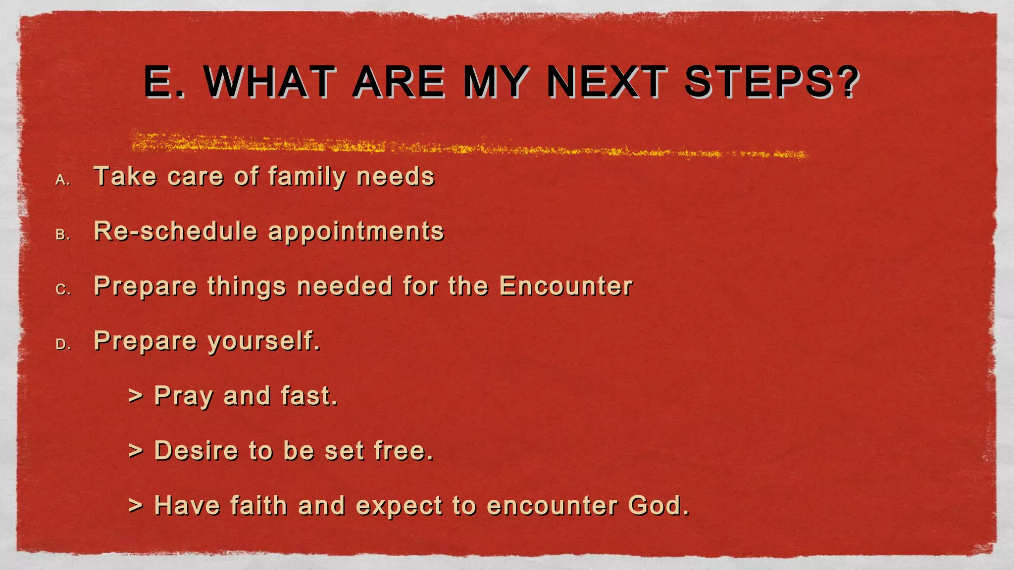 A.A. Take care of family needsTake care of family needs
B.B. Re-schedule appointmentsRe-schedule appointments
C.C. Prepare things needed for the EncounterPrepare things needed for the Encounter
D.D. Prepare yourself.Prepare yourself.
> Pray and fast.> Pray and fast.
> Desire to be set free.> Desire to be set free.
> Have faith and expect to encounter God.> Have faith and expect to encounter God.
E. WHAT ARE MY NEXT STEPS?E. WHAT ARE MY NEXT STEPS?
 