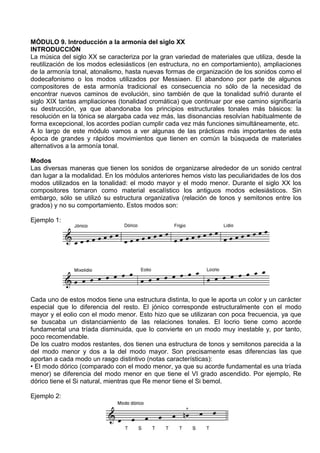 MÓDULO 9. Introducción a la armonía del siglo XX
INTRODUCCIÓN
La música del siglo XX se caracteriza por la gran variedad de materiales que utiliza, desde la
reutilización de los modos eclesiásticos (en estructura, no en comportamiento), ampliaciones
de la armonía tonal, atonalismo, hasta nuevas formas de organización de los sonidos como el
dodecafonismo o los modos utilizados por Messiaen. El abandono por parte de algunos
compositores de esta armonía tradicional es consecuencia no sólo de la necesidad de
encontrar nuevos caminos de evolución, sino también de que la tonalidad sufrió durante el
siglo XIX tantas ampliaciones (tonalidad cromática) que continuar por ese camino significaría
su destrucción, ya que abandonaba los principios estructurales tonales más básicos: la
resolución en la tónica se alargaba cada vez más, las disonancias resolvían habitualmente de
forma excepcional, los acordes podían cumplir cada vez más funciones simultáneamente, etc.
A lo largo de este módulo vamos a ver algunas de las prácticas más importantes de esta
época de grandes y rápidos movimientos que tienen en común la búsqueda de materiales
alternativos a la armonía tonal.
Modos
Las diversas maneras que tienen los sonidos de organizarse alrededor de un sonido central
dan lugar a la modalidad. En los módulos anteriores hemos visto las peculiaridades de los dos
modos utilizados en la tonalidad: el modo mayor y el modo menor. Durante el siglo XX los
compositores tomaron como material escalístico los antiguos modos eclesiásticos. Sin
embargo, sólo se utilizó su estructura organizativa (relación de tonos y semitonos entre los
grados) y no su comportamiento. Estos modos son:
Ejemplo 1:
Cada uno de estos modos tiene una estructura distinta, lo que le aporta un color y un carácter
especial que lo diferencia del resto. El jónico corresponde estructuralmente con el modo
mayor y el eolio con el modo menor. Esto hizo que se utilizaran con poca frecuencia, ya que
se buscaba un distanciamiento de las relaciones tonales. El locrio tiene como acorde
fundamental una tríada disminuida, que lo convierte en un modo muy inestable y, por tanto,
poco recomendable.
De los cuatro modos restantes, dos tienen una estructura de tonos y semitonos parecida a la
del modo menor y dos a la del modo mayor. Son precisamente esas diferencias las que
aportan a cada modo un rasgo distintivo (notas características):
• El modo dórico (comparado con el modo menor, ya que su acorde fundamental es una tríada
menor) se diferencia del modo menor en que tiene el VI grado ascendido. Por ejemplo, Re
dórico tiene el Si natural, mientras que Re menor tiene el Si bemol.
Ejemplo 2:
 