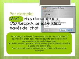 Por ejemplo:
MAC : virus denominado
OSX/Leap-A, se extiende a
través de ichat.
Se propaga automáticamente a todos los contactos de la
agenda del ordenador infectando. Esta contenido en un
archivo denominado latestpics.tgs.
Al abrirlo, el virus aparece disfrazado de grafico JPEG y asi evita
la sospecha del usuario.
Para marcar los archivos infectados el virus utiliza el texto
»oompa»
 