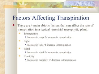 Factors Affecting Transpiration
 There are 4 main abiotic factors that can affect the rate of
transpiration in a typical terrestrial mesophytic plant:
 Temperature
 Increase in temp  increase in transpiration
 Light
 Increase in light  increase in transpiration
 Wind
 Increase in wind  increase in transpiration
 Humidity
 Increase in humidity  decrease in transpiration
 