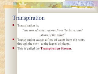 Transpiration
 Transpiration is:
“the loss of water vapour from the leaves and
stems of the plant”
 Transpiration causes a flow of water from the roots,
through the stem to the leaves of plants.
 This is called the Transpiration Stream.
 