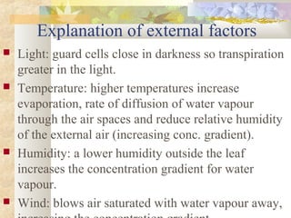 Explanation of external factors
 Light: guard cells close in darkness so transpiration
greater in the light.
 Temperature: higher temperatures increase
evaporation, rate of diffusion of water vapour
through the air spaces and reduce relative humidity
of the external air (increasing conc. gradient).
 Humidity: a lower humidity outside the leaf
increases the concentration gradient for water
vapour.
 Wind: blows air saturated with water vapour away,
 