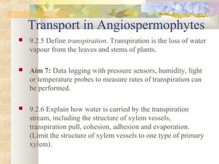 Transport in Angiospermophytes
 9.2.5 Define transpiration. Transpiration is the loss of water
vapour from the leaves and stems of plants.
 Aim 7: Data logging with pressure sensors, humidity, light
or temperature probes to measure rates of transpiration can
be performed.
 9.2.6 Explain how water is carried by the transpiration
stream, including the structure of xylem vessels,
transpiration pull, cohesion, adhesion and evaporation.
(Limit the structure of xylem vessels to one type of primary
xylem).
 