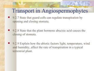 Transport in Angiospermophytes
 9.2.7 State that guard cells can regulate transpiration by
opening and closing stomata.
 9.2.8 State that the plant hormone abscisic acid causes the
closing of stomata.
 9.2.9 Explain how the abiotic factors light, temperature, wind
and humidity, affect the rate of transpiration in a typical
terrestrial plant.
 