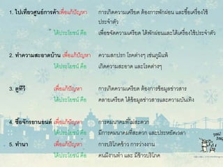 1. ไปเที่ยวศูนย์การค้าเพื่อแก้ปัญหา การเกิดความเครียด ต้องการพักผ่อน และซื้อเครื่องใช้
ประจําตัว
ได้ประโยชน์ คือ เพื่อขจัดความเครียด ได้พักผ่อนและได้เครื่องใช้ประจําตัว
2. ทําความสะอาดบ้าน เพื่อแก้ปัญหา ความสกปรก โรคต่างๆ เช่นภูมิแพ้
ได้ประโยชน์ คือ เกิดความสะอาด และโรคต่างๆ
3. ดูทีวี เพื่อแก้ปัญหา การเกิดความเครียด ต้องการข้อมูลข่าวสาร
ได้ประโยชน์ คือ คลายเครียด ได้ข้อมูลข่าวสารและความบันเทิง
4. ซื้อจักรยานยนต์ เพื่อแก้ปัญหา การคมนาคมที่ไม่สะดวก
ได้ประโยชน์ คือ มีการคมนาคมที่สะดวก และประหยัดเวลา
5. ทํานา เพื่อแก้ปัญหา การบริโภคข้าว การว่างงาน
ได้ประโยชน์ คือ คนมีงานทํา และ มีข้าวบริโภค
 