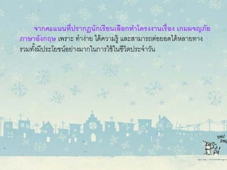 จากคะแนนที่ปรากฏนักเรียนเลือกทําโครงงานเรื่อง เกมผจญภัย
ภาษาอังกฤษ เพราะ ทําง่าย ได้ความรู้ และสามารถต่อยอดได้หลายทาง
รวมทั้งมีประโยชน์อย่างมากในการใช้ในชีวิตประจําวัน
 