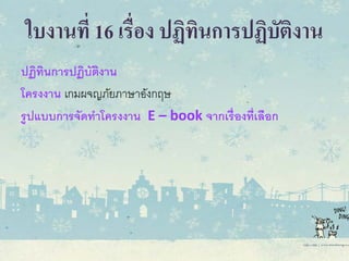 ใบงานที่ 16 เรื่อง ปฏิทินการปฏิบัติงาน
ปฏิทินการปฏิบัติงาน
โครงงาน เกมผจญภัยภาษาอังกฤษ
รูปแบบการจัดทําโครงงาน E – book จากเรื่องที่เลือก
 