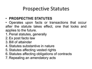Prospective Statutes
• PROSPECTIVE STATUTES
• Operates upon facts or transactions that occur
after the statute takes effect, one that looks and
applies to the future.
1. Penal statutes, generally
2. Ex post facto law
3. Bill of attainder
4. Statutes substantive in nature
5. Statutes affecting vested rights
6. Statutes affecting obligations of contracts
7. Repealing an amendatory acts
 