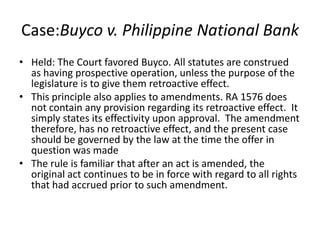 Case:Buyco v. Philippine National Bank
• Held: The Court favored Buyco. All statutes are construed
as having prospective operation, unless the purpose of the
legislature is to give them retroactive effect.
• This principle also applies to amendments. RA 1576 does
not contain any provision regarding its retroactive effect. It
simply states its effectivity upon approval. The amendment
therefore, has no retroactive effect, and the present case
should be governed by the law at the time the offer in
question was made
• The rule is familiar that after an act is amended, the
original act continues to be in force with regard to all rights
that had accrued prior to such amendment.
 