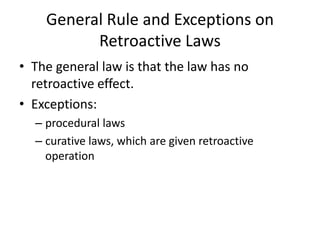 General Rule and Exceptions on
Retroactive Laws
• The general law is that the law has no
retroactive effect.
• Exceptions:
– procedural laws
– curative laws, which are given retroactive
operation
 