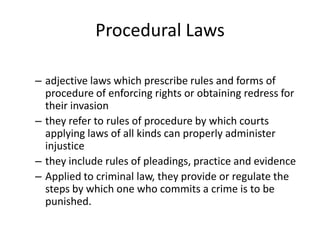 Procedural Laws
– adjective laws which prescribe rules and forms of
procedure of enforcing rights or obtaining redress for
their invasion
– they refer to rules of procedure by which courts
applying laws of all kinds can properly administer
injustice
– they include rules of pleadings, practice and evidence
– Applied to criminal law, they provide or regulate the
steps by which one who commits a crime is to be
punished.
 