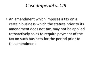 Case:Imperial v. CIR
• An amendment which imposes a tax on a
certain business which the statute prior to its
amendment does not tax, may not be applied
retroactively so as to require payment of the
tax on such business for the period prior to
the amendment
 