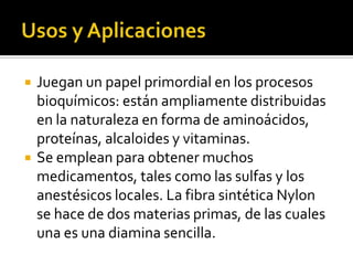  Juegan un papel primordial en los procesos
bioquímicos: están ampliamente distribuidas
en la naturaleza en forma de aminoácidos,
proteínas, alcaloides y vitaminas.
 Se emplean para obtener muchos
medicamentos, tales como las sulfas y los
anestésicos locales. La fibra sintética Nylon
se hace de dos materias primas, de las cuales
una es una diamina sencilla.
 