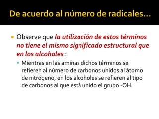  Observe que la utilización de estos términos
no tiene el mismo significado estructural que
en los alcoholes :
 Mientras en las aminas dichos términos se
refieren al número de carbonos unidos al átomo
de nitrógeno, en los alcoholes se refieren al tipo
de carbonos al que está unido el grupo -OH.
 