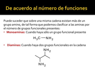 Puede suceder que sobre una misma cadena existan más de un
grupo amino, de tal forma que podemos clasificar a las aminas por
el número de grupos funcionales presentes:
• Monoaminas: Cuando haya sólo un grupo funcional presente
NH2CH3
• Diaminas: Cuando haya dos grupos funcionales en la cadena
NH2
NH2
 