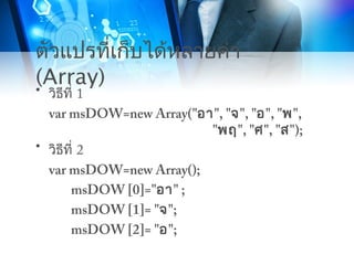 ตัวแปรที่เก็บได้หลายค่า
(Array)• วิธีที่ 1
var msDOW=new Array("อา", "จ", "อ", "พ",
"พฤ", "ศ", "ส");
• วิธีที่ 2
var msDOW=new Array();
msDOW [0]="อา" ;
msDOW [1]= "จ";
msDOW [2]= "อ";
 