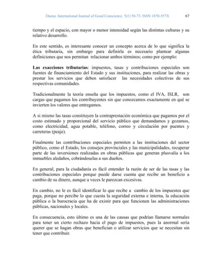 Daena: International Journal of Good Conscience. 5(1) 58-73. ISSN 1870-557X 67
tiempo y el espacio, con mayor o menor intensidad según las distintas culturas y su
relativo desarrollo.
En este sentido, es interesante conocer un concepto acerca de lo que significa la
ética tributaria, sin embargo para definirla es necesario plantear algunas
definiciones que nos permitan relacionar ambos términos; como por ejemplo:
Las exacciones tributarias: impuestos, tasas y contribuciones especiales son
fuentes de financiamiento del Estado y sus instituciones, para realizar las obras y
prestar los servicios que deben satisfacer las necesidades colectivas de sus
respectivas comunidades.
Tradicionalmente la teoría enseña que los impuestos, como el IVA, ISLR, son
cargas que pagamos los contribuyentes sin que conozcamos exactamente en qué se
invierten los valores que entregamos.
A si mismo las tasas constituyen la contraprestación económica que pagamos por el
costo estimado y proporcional del servicio público que demandamos y gozamos,
como electricidad, agua potable, teléfono, correo y circulación por puentes y
carreteras (peaje).
Finalmente las contribuciones especiales permiten a las instituciones del sector
público, como el Estado, los consejos provinciales y las municipalidades, recuperar
parte de las inversiones realizadas en obras públicas que generan plusvalía a los
inmuebles aledaños, cobrándoselas a sus dueños.
En general, para la ciudadanía es fácil entender la razón de ser de las tasas y las
contribuciones especiales porque puede darse cuenta que recibe un beneficio a
cambio de su dinero, aunque a veces le parezcan excesivas.
En cambio, no le es fácil identificar lo que recibe a cambio de los impuestos que
paga, porque no percibe lo que cuesta la seguridad externa e interna, la educación
pública o la burocracia que ha de existir para que funcionen las administraciones
públicas, nacionales y locales.
En consecuencia, esto último es una de las causas que podrían llamarse normales
para tener un cierto rechazo hacia el pago de impuestos, pues la anormal sería
querer que se hagan obras que benefician o utilizar servicios que se necesitan sin
tener que contribuir.
 