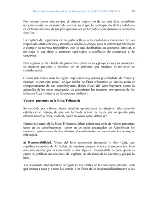 Daena: International Journal of Good Conscience. 5(1) 58-73. ISSN 1870-557X 68
Por razones como esta es que el sistema impositivo de un país debe inscribirse
necesariamente en un marco de justicia, en el que la participación de la ciudadanía
en el financiamiento de los presupuestos del sector público no erosione la economía
familiar.
La ruptura del equilibrio de la justicia lleva a la ciudadanía consciente de sus
responsabilidades cívicas y morales a conflictos éticos, pues la enfrenta al dilema de
o cumplir las normas impositivas, con lo cual desfinancia su economía familiar, o
no paga lo que debe y entonces será sujeto a conflictos de conciencia y de
sanciones.
Para algunos es fácil hablar de promedios, estadísticas y proyecciones sin considerar
la situación personal y familiar de las personas que integran el universo de
contribuyentes.
Cuanto más claras sean las reglas impositivas hay menos posibilidades de fraude y
evasión, es por esta razón al que hablar de Ética tributaria; se vincula tanto el
comportamiento de sus contribuyentes (Ética fiscal del contribuyente), como la
actuación de los entes encargados de administrar los recursos provenientes de los
tributos.(Ética tributaria de los poderes públicos)
Valores presentes en la Ética Tributaria
Se entiende por valores; todos aquellos aprendizajes estratégicos, relativamente
estables en el tiempo, de que una forma de actuar es mejor que su opuesta para
obtener nuestros fines, es decir, hacer las cosas como deben ser.
Dentro del marco de la Ética Tributaria, deben existir una serie de valores presentes
tanto en los contribuyentes como en los entes encargados de Administrar los
recursos provenientes de los tributos. A continuación se mencionan los de mayor
relevancia.
a) Responsabilidad: Viene del latín responsum (repuesta) y dare (dar), que
significa responder de lo hecho, de nuestros propios actos y consecuencias, bien
ante uno mismo, por la conciencia, o ante alguien. Responsable es pues, quien es
capaz de justificar sus acciones, de explicar, de dar razón de lo que hizo y porque lo
hizo.
La responsabilidad moral no se agota en los limites de la conciencia personal, sino
que abarca a todo y a toso los demás. Una Ética de la responsabilidad mueve a los
 