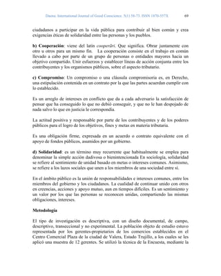 Daena: International Journal of Good Conscience. 5(1) 58-73. ISSN 1870-557X 69
ciudadanos a participar en la vida pública para contribuir al bien común y crea
exigencias éticas de solidaridad entre las personas y los pueblos.
b) Cooperación: viene del latín cooperãri. Que significa. Obrar juntamente con
otro u otros para un mismo fin. La cooperación consiste en el trabajo en común
llevado a cabo por parte de un grupo de personas o entidades mayores hacia un
objetivo compartido. Unir esfuerzos y establecer líneas de acción conjunta entre los
contribuyentes y los organismos públicos, sobre el aspecto tributario.
c) Compromiso: Un compromiso o una cláusula compromisoria es, en Derecho,
una estipulación contenida en un contrato por la que las partes acuerdan cumplir con
lo establecido.
Es un arreglo de intereses en conflicto que da a cada adversario la satisfacción de
pensar que ha conseguido lo que no debió conseguir, y que no le han despojado de
nada salvo lo que en justicia le correspondía.
La actitud positiva y responsable por parte de los contribuyentes y de los poderes
públicos para el logro de los objetivos, fines y metas en materia tributaria.
Es una obligación firme, expresada en un acuerdo o contrato equivalente con el
apoyo de fondos públicos, asumidos por un gobierno.
d) Solidaridad: es un término muy recurrente que habitualmente se emplea para
denominar la simple acción dadivosa o bienintencionada En sociología, solidaridad
se refiere al sentimiento de unidad basado en metas o intereses comunes. Asimismo,
se refiere a los lazos sociales que unen a los miembros de una sociedad entre sí.
En el ámbito público es la unión de responsabilidades e intereses comunes, entre los
miembros del gobierno y los ciudadanos. La cualidad de continuar unido con otros
en creencias, acciones y apoyo mutuo, aun en tiempos difíciles. Es un sentimiento y
un valor por los que las personas se reconocen unidas, compartiendo las mismas
obligaciones, intereses.
Metodología
El tipo de investigación es descriptiva, con un diseño documental, de campo,
descriptivo, transeccional y no experimental. La población objeto de estudio estuvo
representada por los gerentes-propietarios de los comercios establecidos en el
Centro Comercial Plaza de la ciudad de Valera, Estado Trujillo, a los cuales se les
aplicó una muestra de 12 gerentes. Se utilizó la técnica de la Encuesta, mediante la
 