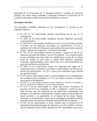Daena: International Journal of Good Conscience. 5(1) 58-73. ISSN 1870-557X 70
aplicación de un instrumento de 12 preguntas abiertas y cerradas, de selección
múltiple, las cuales fueron tabuladas y analizadas mediante la utilización de la
Estadística Descriptiva, tablas de frecuencias absolutas y relativas.
Resultados obtenidos
Los principales resultados obtenidos en esta investigación se resumen en los
siguientes aspectos:
El 67% de los entrevistados muestra conocimiento de lo que es un
contribuyente
El 100% de los entrevistados manifiesta cancelar impuestos nacionales
como municipales.
El 100% de los entrevistados manifiesta no conocer las inversiones que hace
el Estado con los impuestos que pagan los contribuyentes, lo cual es
indicativo de la falta de información que permita relacionar ambos aspectos,
es decir: ingresos por impuestos = inversiones del estado.
El 75% de los entrevistados percibe de manera negativa el uso de los
impuestos por parte del Estado y en un 25% antiética. Esta situación indica
la poca confianza que existe entre los contribuyentes acerca de la política
fiscal del Estado, la cual como es sabido debe transmitir seguridad,
confianza, responsabilidad y ética, valores que no se están percibiendo por
parte de la población contribuyente.
El 100% de los entrevistados conoce los impuestos por medio de la
información que le suministra su contador o administrador, un 50% por los
medios de comunicación y un 25% a través de la educación fiscal recibida
por parte del Estado.
El 67% de los entrevistados asocia la cultura tributaria con el cumplimiento
de sus deberes como ciudadano y un 33% con valores, creencias y actitudes
con respecto a la tributación.
El 100% de los entrevistados manifiesta cancelar impuestos al SENIAT, la Alcaldía, es
decir, los organismos recaudadores a nivel nacional y municipal.
El 91,6 % de los entrevistados ha tenido que realizar inversiones en
personal, un 83,3% en tecnología, el 50% en papelería y 16,6% en otros.
Cabe destacar que las exigencias de los organismos recaudadores han
obligado a las empresas contribuyentes a mejorar aspectos relacionados con
mayor personal y su capacitación en el manejo de los temas fiscales,
asimismo, la incorporación y mayor uso de tecnología y la papelería referida
específicamente a las facturas e identificación del RIF de las empresas.
El 42% de los entrevistados se siente cómodo ante la presencia de un
funcionario fiscalizador del pago de impuestos y un 25% confiado, mientras
que las respuestas desfavorables alcanzan un 34% mostrándose temerosos e
 