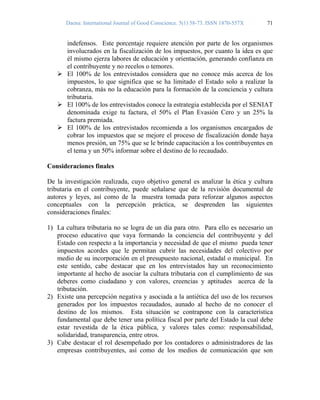 Daena: International Journal of Good Conscience. 5(1) 58-73. ISSN 1870-557X 71
indefensos. Este porcentaje requiere atención por parte de los organismos
involucrados en la fiscalización de los impuestos, por cuanto la idea es que
él mismo ejerza labores de educación y orientación, generando confianza en
el contribuyente y no recelos o temores.
El 100% de los entrevistados considera que no conoce más acerca de los
impuestos, lo que significa que se ha limitado el Estado solo a realizar la
cobranza, más no la educación para la formación de la conciencia y cultura
tributaria.
El 100% de los entrevistados conoce la estrategia establecida por el SENIAT
denominada exige tu factura, el 50% el Plan Evasión Cero y un 25% la
factura premiada.
El 100% de los entrevistados recomienda a los organismos encargados de
cobrar los impuestos que se mejore el proceso de fiscalización donde haya
menos presión, un 75% que se le brinde capacitación a los contribuyentes en
el tema y un 50% informar sobre el destino de lo recaudado.
Consideraciones finales
De la investigación realizada, cuyo objetivo general es analizar la ética y cultura
tributaria en el contribuyente, puede señalarse que de la revisión documental de
autores y leyes, así como de la muestra tomada para reforzar algunos aspectos
conceptuales con la percepción práctica, se desprenden las siguientes
consideraciones finales:
1) La cultura tributaria no se logra de un día para otro. Para ello es necesario un
proceso educativo que vaya formando la conciencia del contribuyente y del
Estado con respecto a la importancia y necesidad de que el mismo pueda tener
impuestos acordes que le permitan cubrir las necesidades del colectivo por
medio de su incorporación en el presupuesto nacional, estadal o municipal. En
este sentido, cabe destacar que en los entrevistados hay un reconocimiento
importante al hecho de asociar la cultura tributaria con el cumplimiento de sus
deberes como ciudadano y con valores, creencias y aptitudes acerca de la
tributación.
2) Existe una percepción negativa y asociada a la antiética del uso de los recursos
generados por los impuestos recaudados, aunado al hecho de no conocer el
destino de los mismos. Esta situación se contrapone con la característica
fundamental que debe tener una política fiscal por parte del Estado la cual debe
estar revestida de la ética pública, y valores tales como: responsabilidad,
solidaridad, transparencia, entre otros.
3) Cabe destacar el rol desempeñado por los contadores o administradores de las
empresas contribuyentes, así como de los medios de comunicación que son
 