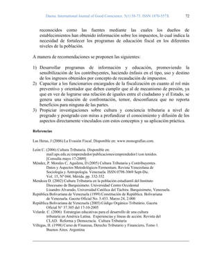 Daena: International Journal of Good Conscience. 5(1) 58-73. ISSN 1870-557X 72
reconocidos como las fuentes mediante las cuales los dueños de
establecimientos han obtenido información sobre los impuestos, lo cual indica la
necesidad de fortalecer los programas de educación fiscal en los diferentes
niveles de la población.
A manera de recomendaciones se proponen las siguientes:
1) Desarrollar programas de información y educación, promoviendo la
sensibilización de los contribuyentes, haciendo énfasis en el tipo, uso y destino
de los ingresos obtenidos por concepto de recaudación de impuestos.
2) Capacitar a los funcionarios encargados de la fiscalización en cuanto al rol más
preventivo y orientador que deben cumplir que al de mecanismo de presión, ya
que en vez de lograrse una relación de iguales entre el ciudadano y el Estado, se
genera una situación de confrontación, temor, desconfianza que no reporta
beneficios para ninguna de las partes.
3) Propiciar investigaciones sobre cultura y conciencia tributaria a nivel de
pregrado y postgrado con miras a profundizar el conocimiento y difusión de los
aspectos directamente vinculados con estos conceptos y su aplicación práctica.
Referencias
Las Heras, J (2006) La Evasión Fiscal. Disponible en: www.monografías.com.
León C. (2006) Cultura Tributaria. Disponible en:
mail.ups.edu.ec/emprendedor/publicaciones/emprendedor1/con tenidos.
[Consulta mayo 17-2009]
Méndez, P. Morales C, Aguilera, D (2005) Cultura Tributaria y Contribuyentes.
Datos y Aspectos Metodológicos Fermentum. Revista Venezolana de
Sociología y Antropología. Venezuela. ISSN 0798-3069 Sept-Dic.
Vol. 15, Nº 044, Mérida. pp. 332-352
Mendoza D. (2002) Cultura Tributaria en la población estudiantil del Instituto
Diocesano de Barquisimeto. Universidad Centro Occidental
Lisandro Alvarado, Universidad Católica del Táchira. Barquisimeto, Venezuela.
República Bolivariana de Venezuela (1999) Constitución de República. Bolivariana
de Venezuela. Gaceta Oficial No. 5.453. Marzo 24, 2.000
República Bolivariana de Venezuela (2005) Código Orgánico Tributário. Gaceta
Oficial N° 37.305 del 17-10-2005
Velarde. C. (2006) Estrategias educativas para el desarrollo de una cultura
tributaria en América Latina. Experiencias y líneas de acción. Revista del
CLAD. Reforma y Democracia. Cultura Tributaria
Villegas, H. (1998) Curso de Finanzas, Derecho Tributario y Financiero. Tomo 1.
Buenos Aires. Argentina
 
