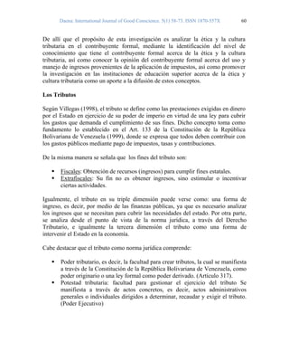 Daena: International Journal of Good Conscience. 5(1) 58-73. ISSN 1870-557X 60
De allí que el propósito de esta investigación es analizar la ética y la cultura
tributaria en el contribuyente formal, mediante la identificación del nivel de
conocimiento que tiene el contribuyente formal acerca de la ética y la cultura
tributaria, así como conocer la opinión del contribuyente formal acerca del uso y
manejo de ingresos provenientes de la aplicación de impuestos, así como promover
la investigación en las instituciones de educación superior acerca de la ética y
cultura tributaria como un aporte a la difusión de estos conceptos.
Los Tributos
Según Villegas (1998), el tributo se define como las prestaciones exigidas en dinero
por el Estado en ejercicio de su poder de imperio en virtud de una ley para cubrir
los gastos que demanda el cumplimiento de sus fines. Dicho concepto toma como
fundamento lo establecido en el Art. 133 de la Constitución de la República
Bolivariana de Venezuela (1999), donde se expresa que todos deben contribuir con
los gastos públicos mediante pago de impuestos, tasas y contribuciones.
De la misma manera se señala que los fines del tributo son:
Fiscales: Obtención de recursos (ingresos) para cumplir fines estatales.
Extrafiscales: Su fin no es obtener ingresos, sino estimular o incentivar
ciertas actividades.
Igualmente, el tributo en su triple dimensión puede verse como: una forma de
ingreso, es decir, por medio de las finanzas públicas, ya que es necesario analizar
los ingresos que se necesitan para cubrir las necesidades del estado. Por otra parte,
se analiza desde el punto de vista de la norma jurídica, a través del Derecho
Tributario, e igualmente la tercera dimensión el tributo como una forma de
intervenir el Estado en la economía.
Cabe destacar que el tributo como norma jurídica comprende:
Poder tributario, es decir, la facultad para crear tributos, la cual se manifiesta
a través de la Constitución de la República Bolivariana de Venezuela, como
poder originario o una ley formal como poder derivado. (Artículo 317).
Potestad tributaria: facultad para gestionar el ejercicio del tributo Se
manifiesta a través de actos concretos, es decir, actos administrativos
generales o individuales dirigidos a determinar, recaudar y exigir el tributo.
(Poder Ejecutivo)
 
