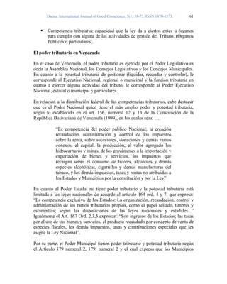 Daena: International Journal of Good Conscience. 5(1) 58-73. ISSN 1870-557X 61
Competencia tributaria: capacidad que la ley da a ciertos entes u órganos
para cumplir con alguna de las actividades de gestión del Tributo. (Órganos
Públicos o particulares).
El poder tributario en Venezuela
En el caso de Venezuela, el poder tributario es ejercido por el Poder Legislativo es
decir la Asamblea Nacional, los Consejos Legislativos y los Concejos Municipales.
En cuanto a la potestad tributaria de gestionar (liquidar, recaudar y controlar), le
corresponde al Ejecutivo Nacional, regional o municipal y la función tributaria en
cuanto a ejercer alguna actividad del tributo, le corresponde al Poder Ejecutivo
Nacional, estadal o municipal y particulares.
En relación a la distribución federal de las competencias tributarias, cabe destacar
que es el Poder Nacional quien tiene el más amplio poder y potestad tributaria,
según lo establecido en el art. 156, numeral 12 y 13 de la Constitución de la
República Bolivariana de Venezuela (1999), en los cuales reza: ….
“Es competencia del poder publico Nacional; la creación
recaudación, administración y control de los impuestos
sobre la renta, sobre sucesiones, donaciones y demás ramos
conexos, el capital, la producción, el valor agregado los
hidrocarburos y minas, de los gravámenes a la importación y
exportación de bienes y servicios, los impuestos que
recaigan sobre el consumo de licores, alcoholes y demás
especies alcohólicas, cigarrillos y demás manufacturas del
tabaco, y los demás impuestos, tasas y rentas no atribuidas a
los Estados y Municipios por la constitución y por la Ley”
En cuanto al Poder Estadal no tiene poder tributario y la potestad tributaria está
limitada a las leyes nacionales de acuerdo al artículo 164 ord. 4 y 7; que expresa:
“Es competencia exclusiva de los Estados: La organización, recaudación, control y
administración de los ramos tributarios propios, como el papel sellado, timbres y
estampillas; según las disposiciones de las leyes nacionales y estadales...”
Igualmente el Art. 167 Ord. 2,3,5 expresan: “Son ingresos de los Estados; las tasas
por el uso de sus bienes y servicios, el producto recaudado por concepto de venta de
especies fiscales, los demás impuestos, tasas y contribuciones especiales que les
asigne la Ley Nacional”.
Por su parte, el Poder Municipal tienen poder tributario y potestad tributaria según
el Artículo 179 numeral 2, 179, numeral 2 y el cual expresa que los Municipios
 