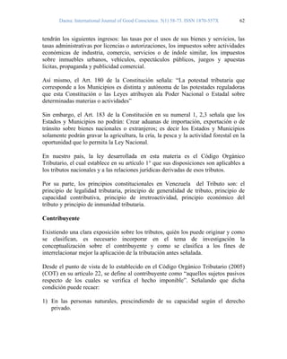 Daena: International Journal of Good Conscience. 5(1) 58-73. ISSN 1870-557X 62
tendrán los siguientes ingresos: las tasas por el usos de sus bienes y servicios, las
tasas administrativas por licencias o autorizaciones, los impuestos sobre actividades
económicas de industria, comercio, servicios o de índole similar, los impuestos
sobre inmuebles urbanos, vehículos, espectáculos públicos, juegos y apuestas
licitas, propaganda y publicidad comercial.
Así mismo, el Art. 180 de la Constitución señala: “La potestad tributaria que
corresponde a los Municipios es distinta y autónoma de las potestades reguladoras
que esta Constitución o las Leyes atribuyen ala Poder Nacional o Estadal sobre
determinadas materias o actividades”
Sin embargo, el Art. 183 de la Constitución en su numeral 1, 2,3 señala que los
Estados y Municipios no podrán: Crear aduanas de importación, exportación o de
tránsito sobre bienes nacionales o extranjeros; es decir los Estados y Municipios
solamente podrán gravar la agricultura, la cría, la pesca y la actividad forestal en la
oportunidad que lo permita la Ley Nacional.
En nuestro país, la ley desarrollada en esta materia es el Código Orgánico
Tributario, el cual establece en su artículo 1° que sus disposiciones son aplicables a
los tributos nacionales y a las relaciones jurídicas derivadas de esos tributos.
Por su parte, los principios constitucionales en Venezuela del Tributo son: el
principio de legalidad tributaria, principio de generalidad de tributo, principio de
capacidad contributiva, principio de irretroactividad, principio económico del
tributo y principio de inmunidad tributaria.
Contribuyente
Existiendo una clara exposición sobre los tributos, quién los puede originar y como
se clasifican, es necesario incorporar en el tema de investigación la
conceptualización sobre el contribuyente y como se clasifica a los fines de
interrelacionar mejor la aplicación de la tributación antes señalada.
Desde el punto de vista de lo establecido en el Código Orgánico Tributario (2005)
(COT) en su artículo 22, se define al contribuyente como “aquellos sujetos pasivos
respecto de los cuales se verifica el hecho imponible”. Señalando que dicha
condición puede recaer:
1) En las personas naturales, prescindiendo de su capacidad según el derecho
privado.
 