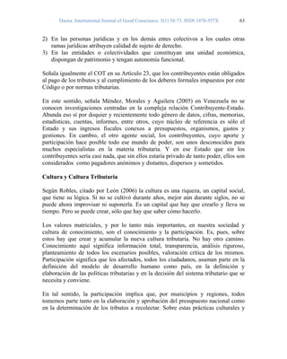 Daena: International Journal of Good Conscience. 5(1) 58-73. ISSN 1870-557X 63
2) En las personas jurídicas y en los demás entes colectivos a los cuales otras
ramas jurídicas atribuyen calidad de sujeto de derecho.
3) En las entidades o colectividades que constituyan una unidad económica,
dispongan de patrimonio y tengan autonomía funcional.
Señala igualmente el COT en su Artículo 23, que los contribuyentes están obligados
al pago de los tributos y al cumplimiento de los deberes formales impuestos por este
Código o por normas tributarias.
En este sentido, señala Méndez, Morales y Aguilera (2005) en Venezuela no se
conocen investigaciones centradas en la compleja relación Contribuyente-Estado.
Abunda eso sí por doquier y recientemente todo género de datos, cifras, memorias,
estadísticas, cuentas, informes, entre otros, cuyo núcleo de referencia es sólo el
Estado y sus ingresos fiscales conexos a presupuestos, organismos, gastos y
gestiones. En cambio, el otro agente social, los contribuyentes, cuyo aporte y
participación hace posible todo ese mundo de poder, son unos desconocidos para
muchos especialistas en la materia tributaria. Y en ese Estado que sin los
contribuyentes sería casi nada, que sin ellos estaría privado de tanto poder, ellos son
considerados como pagadores anónimos y distantes, dispersos y sometidos.
Cultura y Cultura Tributaria
Según Robles, citado por León (2006) la cultura es una riqueza, un capital social,
que tiene su lógica. Si no se cultivó durante años, mejor aún durante siglos, no se
puede ahora improvisar ni suponerla. Es un capital que hay que crearlo y lleva su
tiempo. Pero se puede crear, sólo que hay que saber cómo hacerlo.
Los valores matriciales, y por lo tanto más importantes, en nuestra sociedad y
cultura de conocimiento, son el conocimiento y la participación. Es, pues, sobre
estos hay que crear y acumular la nueva cultura tributaria. No hay otro camino.
Conocimiento aquí significa información total, transparencia, análisis riguroso,
planteamiento de todos los escenarios posibles, valoración crítica de los mismos.
Participación significa que los afectados, todos los ciudadanos, asuman parte en la
definición del modelo de desarrollo humano como país, en la definición y
elaboración de las políticas tributarias y en la decisión del sistema tributario que se
necesita y conviene.
En tal sentido, la participación implica que, por municipios y regiones, todos
tomemos parte tanto en la elaboración y aprobación del presupuesto nacional como
en la determinación de los tributos a recolectar. Sobre estas prácticas culturales y
 