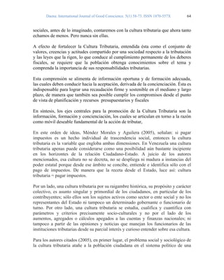 Daena: International Journal of Good Conscience. 5(1) 58-73. ISSN 1870-557X 64
sociales, antes de lo imaginado, contaremos con la cultura tributaria que ahora tanto
echamos de menos. Pero nunca sin ellas.
A efecto de fortalecer la Cultura Tributaria, entendida ésta como el conjunto de
valores, creencias y actitudes compartido por una sociedad respecto a la tributación
y las leyes que la rigen, lo que conduce al cumplimiento permanente de los deberes
fiscales, se requiere que la población obtenga conocimientos sobre el tema y
comprenda la importancia de sus responsabilidades tributarias.
Esta comprensión se alimenta de información oportuna y de formación adecuada,
las cuales deben conducir hacia la aceptación, derivada de la concienciación. Ésta es
indispensable para lograr una recaudación firme y sostenible en el mediano y largo
plazo, de manera que también sea posible cumplir los compromisos desde el punto
de vista de planificación y recursos presupuestarios y fiscales
En síntesis, los ejes centrales para la promoción de la Cultura Tributaria son la
información, formación y concienciación, los cuales se articulan en torno a la razón
como móvil deseable fundamental de la acción de tributar,
En este orden de ideas, Méndez Morales y Aguilera (2005), señalan: si pagar
impuestos es un hecho individual de trascendencia social, entonces la cultura
tributaria es la variable que engloba ambas dimensiones. En Venezuela una cultura
tributaria apenas puede considerarse como una posibilidad aún bastante incipiente
en los horizontes de la relación Ciudadano-Estado. A juicio de los autores
mencionados, esa cultura no se decreta, no se despliega ni madura a instancias del
poder estatal porque desde ese ámbito se concibe, entiende e identifica sólo con el
pago de impuestos. De manera que la receta desde el Estado, luce así: cultura
tributaria = pagar impuestos.
Por un lado, una cultura tributaria por su raigambre histórica, su propósito y carácter
colectivo, es asunto singular y primordial de los ciudadanos, en particular de los
contribuyentes; sólo ellos son los sujetos activos como sector o ente social y no los
representantes del Estado ni tampoco un determinado gobernante o funcionario de
turno. Por otro lado, una cultura tributaria se estudia, cualifica y cuantifica con
parámetros y criterios precisamente socio-culturales y no por el lado de los
aumentos, agregados o cálculos apegados a las cuentas y finanzas nacionales; ni
tampoco a partir de las opiniones y noticias que manejan los funcionarios de las
instituciones tributarias desde su parcial interés y curioso entender sobre esa cultura.
Para los autores citados (2005), en primer lugar, el problema social y sociológico de
la cultura tributaria atañe a la población ciudadana en el sistema político de una
 