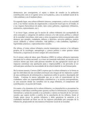 Daena: International Journal of Good Conscience. 5(1) 58-73. ISSN 1870-557X 65
democracia; por consiguiente, el sujeto u objeto de estudio es la población
contribuyente; ésta es el agente activo en la práctica, cara a la realidad social de la
vida cotidiana y en el mediano plazo.
En segundo lugar, una cultura tributaria interesa, compromete y activa a la sociedad
civil, a sus formas sociales de organización y asociación local (que no al Estado, ni
a sus órganos burocráticos de poder, tales como gobierno, organismos tributarios,
ministerios, representantes, etc.).
Y en tercer lugar, estimar que la noción de cultura tributaria iría acompañada de
otros conceptos y categorías de análisis conexos a la vida social, política y cultural
de la sociedad venezolana; entre unas u otras escogencias teórico-conceptuales cabe
destacar, por ejemplo, ciudadanía, deberes y derechos, servicios públicos, justicia
social, símbolos y valores culturales, vida pública y vida ciudadana, legalidad y
legitimidad, prácticas y representaciones sociales.
Por último, el tema cultura tributaria concita tratamientos conexos a los enfoques
propios de la sociología, antropología y ciencia política o entre quienes tienen
formación y experiencia en estos campos del conocimiento.
En el mismo orden de ideas, para Mendoza (2002) la cultura tributaria representa
una parte de la cultura nacional, va a tener un contenido individual, al consistir en la
creencia íntima que tiene cada persona miembro de una agrupación social que el
impuesto constituye una aportación justa e imprescindible y de provecho al ser
utilizado para satisfacer las necesidades de la colectividad de la cual forman parte.
De la misma manera, Carrero (2007) expresa que la cultura tributaria es la forma en
que los individuos de una sociedad construyen una imagen de los impuestos a partir
de una combinación de información y experiencia sobre la acción y desempeño del
Estado. Continua la autora indicando que no es solo el conocimiento de los
ciudadanos sobre sus responsabilidades contributivas y su acción correspondiente,
es una ecuación donde sus variables son la carga tributaria, el compromiso del
contribuyente y la acción del Estado.
En cuanto a los elementos de la cultura tributaria y su interrelación se encuentran las
personas o individuos contribuyentes quienes reciben la información, la organizan e
internalizan y actúan de acuerdo a sus actitudes y valores en función de los servicios
sociales que espera recibir a cambio de la cancelación de los tributos, frente al
Estado quien ejerce la gestión tributaria y debe garantizar la atención a la
ciudadanía haciendo un buen uso de los ingresos percibidos por concepto de la
tributación, propiciando de esta manera el bienestar social de la sociedad.
 