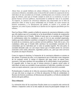 Daena: International Journal of Good Conscience. 5(1) 58-73. ISSN 1870-557X 66
Ahora bien, no puede hablarse de cultura tributaria, sin introducir el tema de la
conciencia tributaria, entendida como el desarrollo del sentido de cooperación de los
individuos de una sociedad con el Estado, contribuyendo con el mismo a través del
pago de tributos, para que el Estado cumpla la razón de su existencia, la cual es
prestar buenos servicios públicos, maximizando la calidad de vida en la sociedad.
Al respecto, la carencia de conciencia tributaria está relacionada con la falta de
educación sobre el tema la poca solidaridad con el Estado, así como razones de
historia económica, y la idiosincrasia del pueblo en cuanto a la evasión del
impuesto, así como la poca claridad en el destino de los ingresos percibidos por los
tributos.
Para Las Heras (2006), cuando se habla de carencia de conciencia tributaria, se dice
que ella implica que en la sociedad no se ha desarrollado el sentido de cooperación
de los individuos con el Estado. Señala el autor que no se considera que el Estado
lo conformamos todos los ciudadanos y que el vivir en una sociedad organizada,
implica que todos debemos contribuir a otorgarle los fondos necesarios para cumplir
la razón de su existencia, cual es, prestar servicios públicos. Todo ello es así, y los
ciudadanos saben que el Estado debe satisfacer las necesidades esenciales de la
comunidad, que los individuos por si solos no pueden lograrlo. Por otra parte, la
sociedad demanda cada vez con mayor fuerza que el Estado preste los servicios
esenciales como salud, educación, seguridad, justicia, etc., pero que estos servicios
los preste con mayor eficiencia.
Como lo expresa la doctrina, la formación de la conciencia tributaria se asienta en
dos pilares. El primero de ellos, en la importancia que el individuo como integrante
de un conjunto social, le otorga al impuesto que paga como un aporte justo,
necesario y útil para satisfacer las necesidades de la colectividad a la que pertenece.
El segundo pilar, lo basa en que el mismo prioriza el aspecto social sobre el
individual, en tanto esa sociedad a la que pertenece el individuo, considere al evasor
como un sujeto antisocial, y que con su accionar agrede al resto de la sociedad.
Profundizando el análisis de la falta de conciencia tributaria, señala Las Heras (op
cit) que ella tiene su origen en: a) Falta de educación; b) Falta de solidaridad; c)
Razones de historia económica; d) Idiosincrasia del pueblo y e) Falta de claridad del
destino del gasto público.
Ética tributaria
La valoración ética de las exacciones fiscales (tanto en su acepción más estricta de
tributos o impuestos como en la más amplia de tasas) ha preocupado siempre en el
 