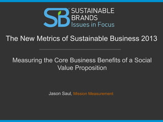 Measuring the Core Business Benefits of a Social
Value Proposition
The New Metrics of Sustainable Business 2013
Jason Saul, Mission Measurement
 