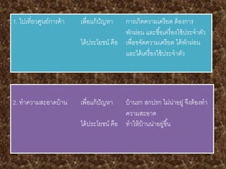 1. ไปเที่ยวศูนย์การค้า เพื่อแก้ปัญหา การเกิดความเครียด ต้องการ
พักผ่อน และซื้อเครื่องใช้ประจาตัว
ได้ประโยชน์ คือ เพื่อขจัดความเครียด ได้พักผ่อน
และได้เครื่องใช้ประจาตัว
2. ทาความสะอาดบ้าน เพื่อแก้ปัญหา บ้านรก สกปรก ไม่น่าอยู่ จึงต้องทา
ความสะอาด
ได้ประโยชน์ คือ ทาให้บ้านน่าอยู่ขึ้น
 