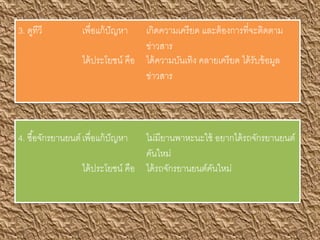 3. ดูทีวี เพื่อแก้ปัญหา เกิดความเครียด และต้องการที่จะติดตาม
ข่าวสาร
ได้ประโยชน์ คือ ได้ความบันเทิง คลายเครียด ได้รับข้อมูล
ข่าวสาร
4. ซื้อจักรยานยนต์เพื่อแก้ปัญหา ไม่มียานพาหะนะใช้ อยากได้รถจักรยานยนต์
คันใหม่
ได้ประโยชน์ คือ ได้รถจักรยานยนต์คันใหม่
 
