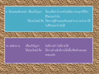 9. เรียนคอมพิวเตอร์ เพื่อแก้ปัญหา เรียนเพื่อนานาเทคโนโลยีมาประยุกต์ใช้ใน
ชีวิตประจาวัน
ได้ประโยชน์ คือ ได้ความรู้ด้านคอมพิวเตอร์ สามารถนามาใช้
ในชีวิตประจาวันได้
10. สมัครงาน เพื่อแก้ปัญหา ไม่มีงานทา ไม่มีรายได้
ได้ประโยชน์ คือ ได้งานทาแล้วมีรายได้เลี้ยงชีพตัวเองและ
ครอบครัว
 